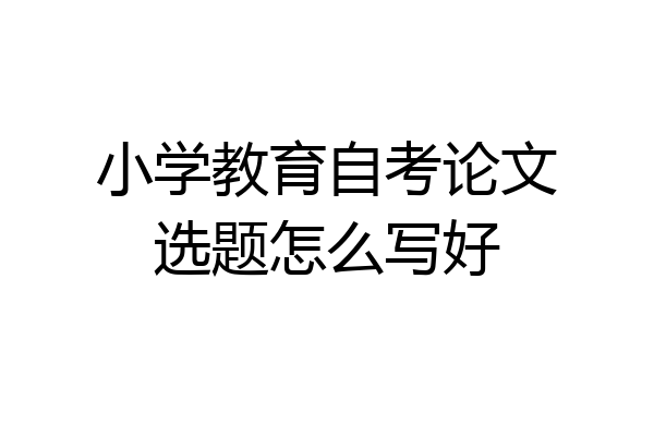 小学教育自考论文选题怎么写好