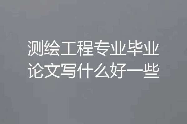 测绘工程专业毕业论文写什么好一些