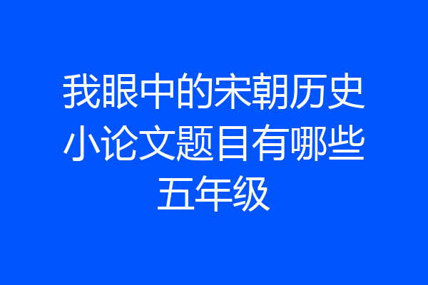 我眼中的宋朝历史小论文题目有哪些五年级