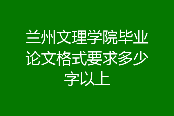 兰州文理学院毕业论文格式要求多少字以上
