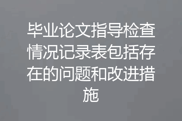 毕业论文指导检查情况记录表包括存在的问题和改进措施