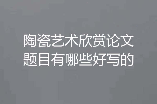 陶瓷艺术欣赏论文题目有哪些好写的