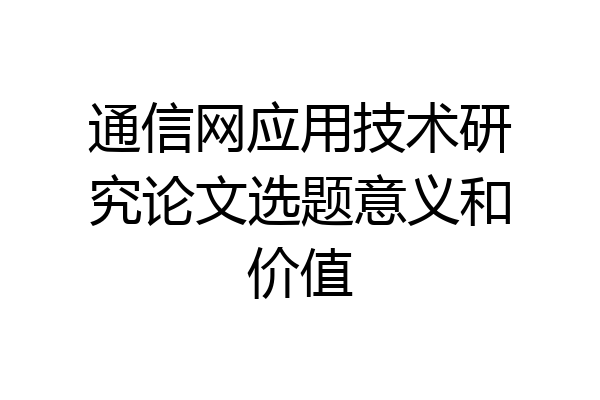 通信网应用技术研究论文选题意义和价值