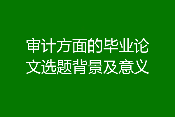 审计方面的毕业论文选题背景及意义