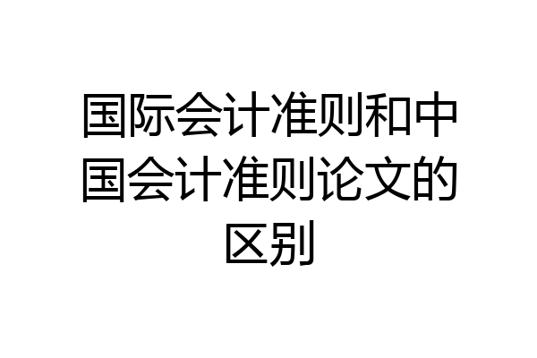 国际会计准则和中国会计准则论文的区别