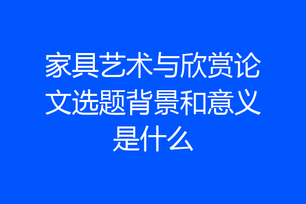 家具艺术与欣赏论文选题背景和意义是什么
