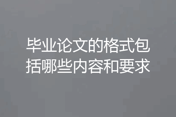 毕业论文的格式包括哪些内容和要求