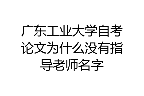 广东工业大学自考论文为什么没有指导老师名字