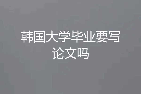 韩国大学毕业要写论文吗