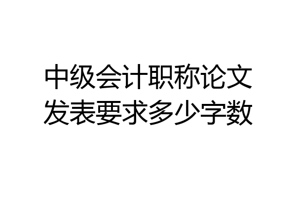 中级会计职称论文发表要求多少字数