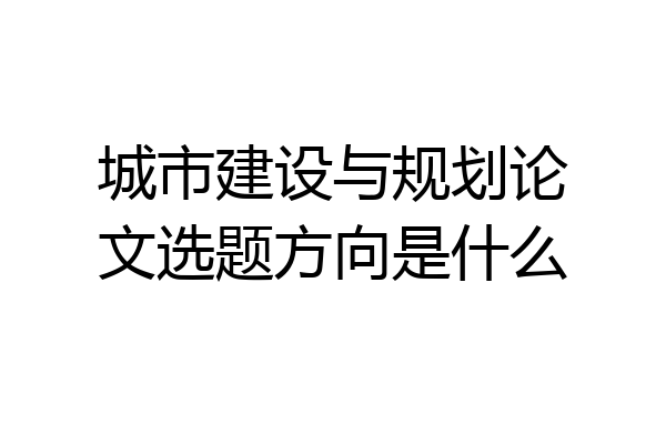 城市建设与规划论文选题方向是什么