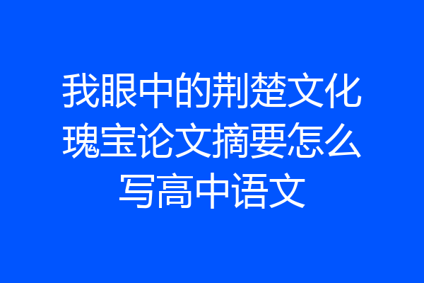 我眼中的荆楚文化瑰宝论文摘要怎么写高中语文