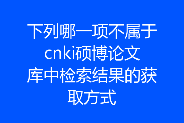 下列哪一项不属于cnki硕博论文库中检索结果的获取方式