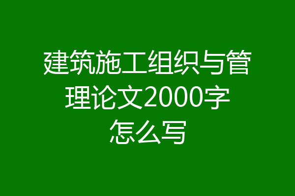 建筑施工组织与管理论文2000字怎么写