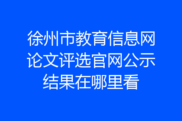 徐州市教育信息网论文评选官网公示结果在哪里看