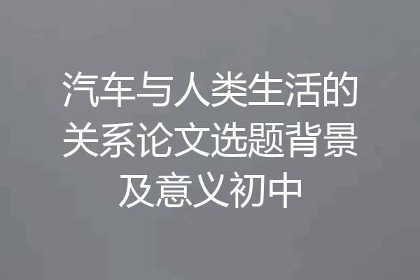 汽车与人类生活的关系论文选题背景及意义初中