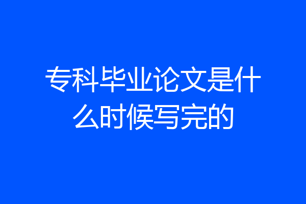 专科毕业论文是什么时候写完的