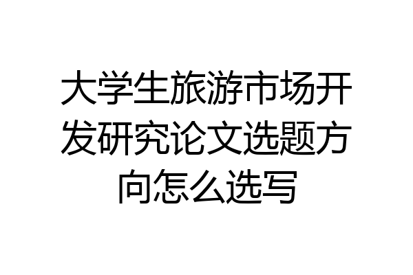 大学生旅游市场开发研究论文选题方向怎么选写