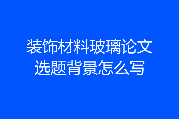 装饰材料玻璃论文选题背景怎么写