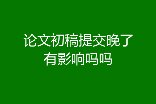 论文初稿提交晚了有影响吗吗