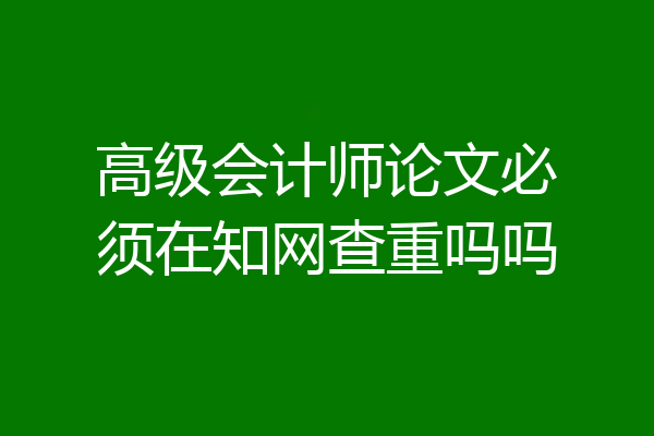 高级会计师论文必须在知网查重吗吗