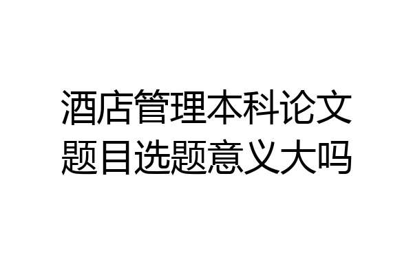 酒店管理本科论文题目选题意义大吗
