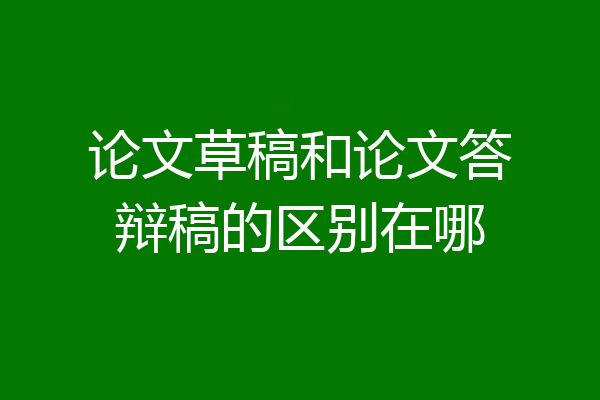 论文草稿和论文答辩稿的区别在哪
