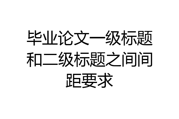 毕业论文一级标题和二级标题之间间距要求