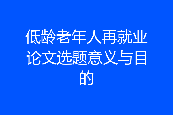 低龄老年人再就业论文选题意义与目的