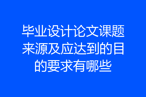 毕业设计论文课题来源及应达到的目的要求有哪些