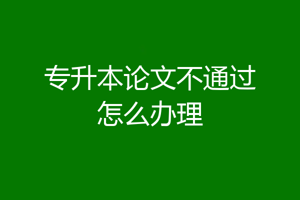 专升本论文不通过怎么办理