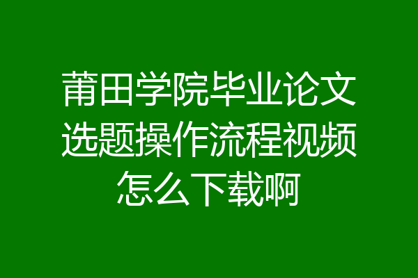 莆田学院毕业论文选题操作流程视频怎么下载啊