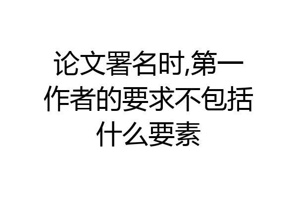 论文署名时,第一作者的要求不包括什么要素