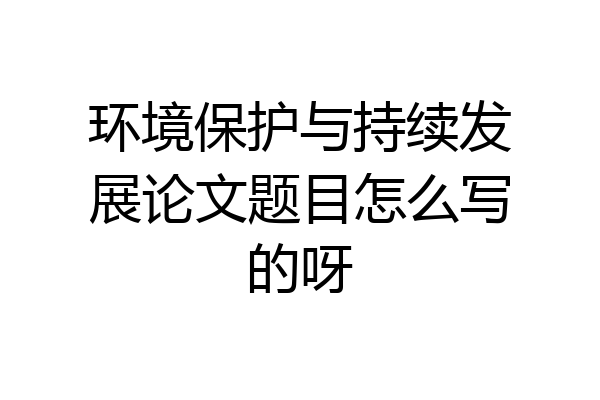 环境保护与持续发展论文题目怎么写的呀