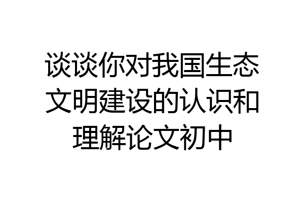 谈谈你对我国生态文明建设的认识和理解论文初中