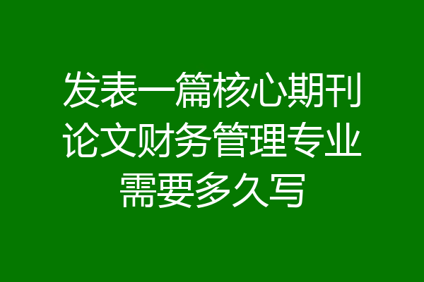 发表一篇核心期刊论文财务管理专业需要多久写