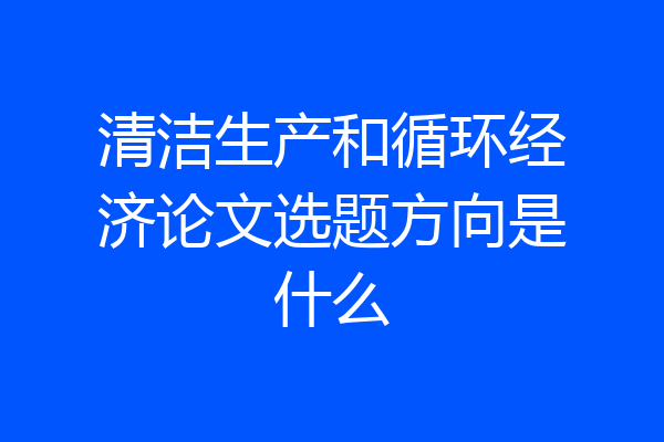 清洁生产和循环经济论文选题方向是什么