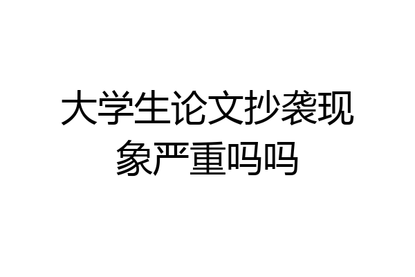 大学生论文抄袭现象严重吗吗
