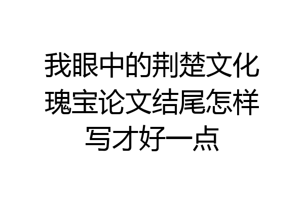 我眼中的荆楚文化瑰宝论文结尾怎样写才好一点