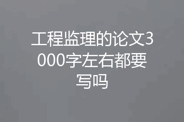 工程监理的论文3000字左右都要写吗