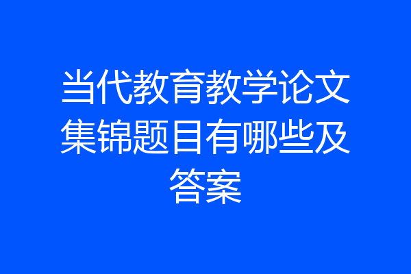 当代教育教学论文集锦题目有哪些及答案