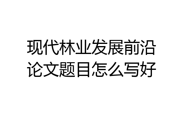 现代林业发展前沿论文题目怎么写好
