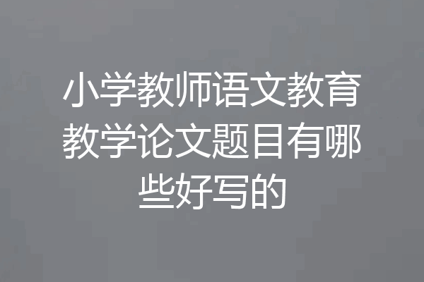 小学教师语文教育教学论文题目有哪些好写的