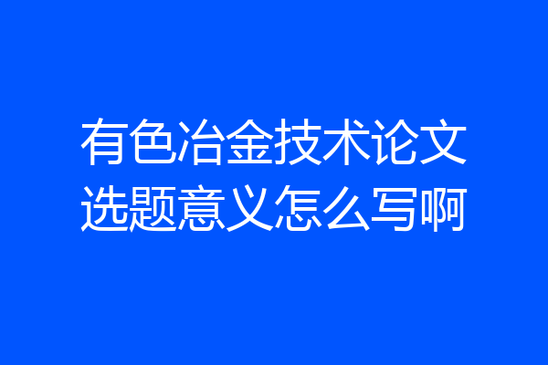 有色冶金技术论文选题意义怎么写啊