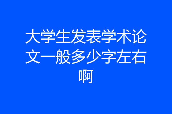 大学生发表学术论文一般多少字左右啊