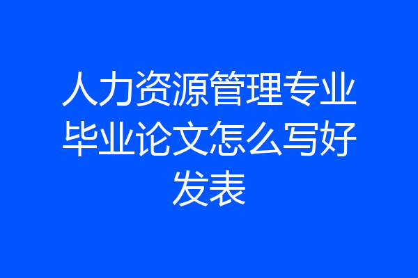 人力资源管理专业毕业论文怎么写好发表