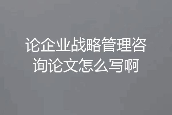 论企业战略管理咨询论文怎么写啊