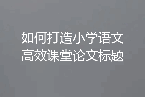 如何打造小学语文高效课堂论文标题