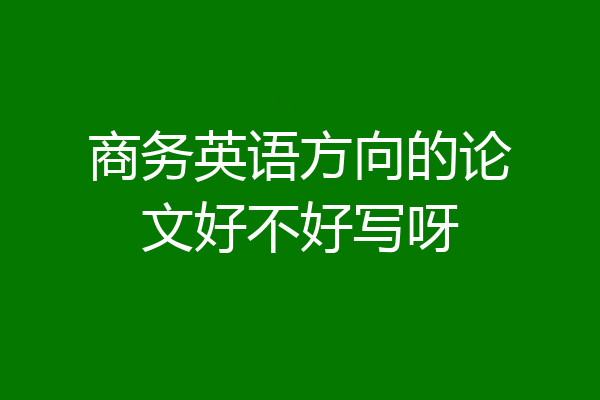 商务英语方向的论文好不好写呀