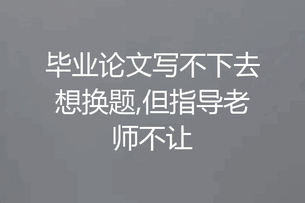毕业论文写不下去想换题,但指导老师不让